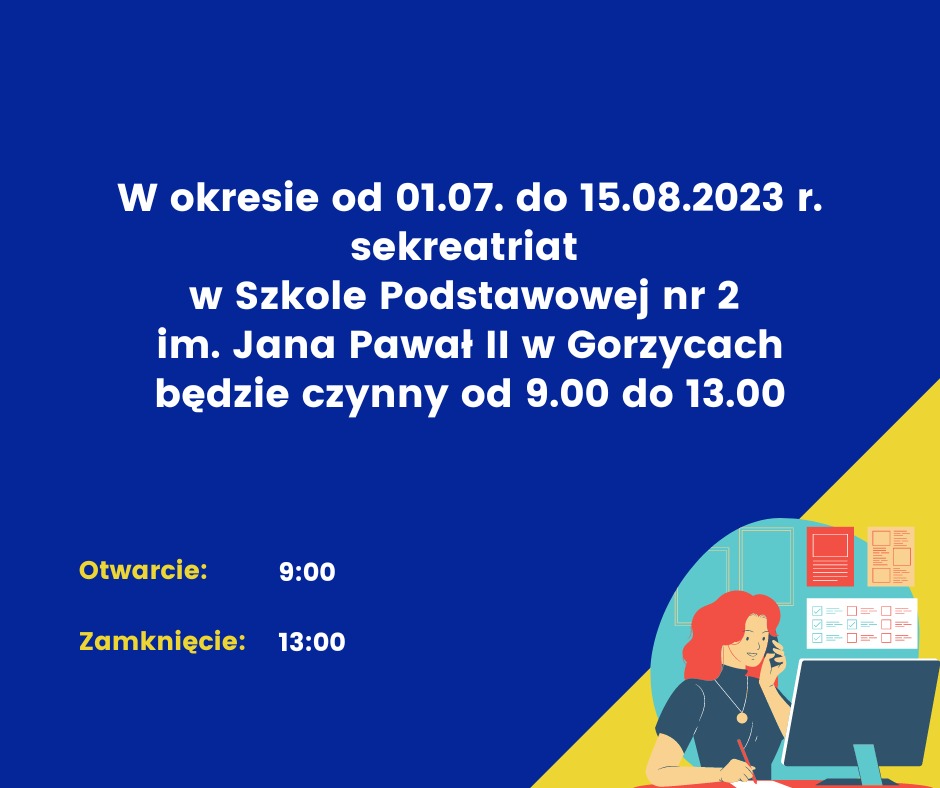 W okresie od 01.07. do 15.08.2023 r. sekretariat w Szkole Podstawowej nr 2 
im. Jana Pawła II w Gorzycach będzie czynny od 9.00 do 13.00